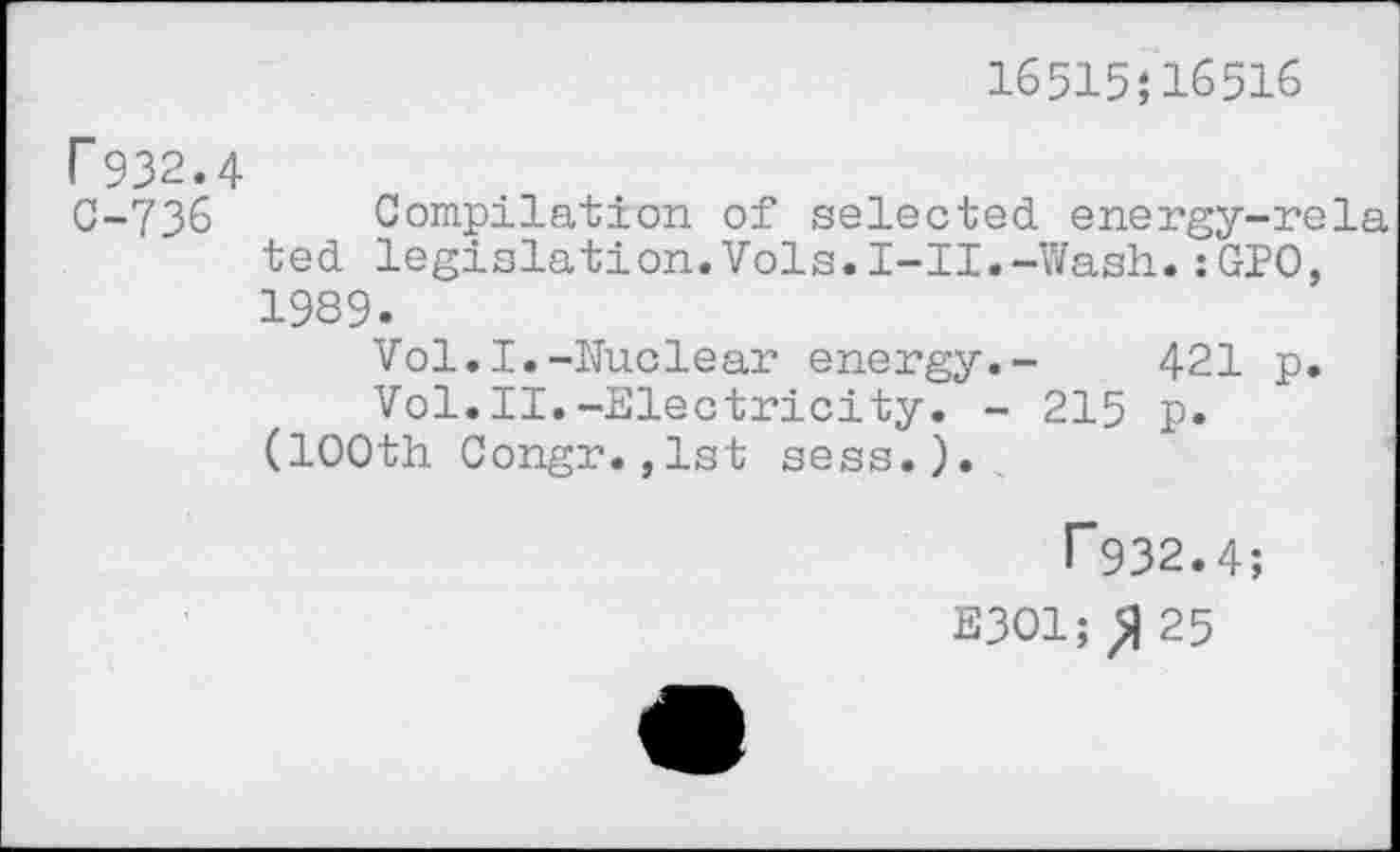 ﻿16515;16516
r932.4
C-736 Compilation of selected energy-rela ted legislation.Vols.I-II.-Wash.:GPO, 1989.
Vol.I.-Nuclear energy.- 421 p.
Vol.II.-Electricity. - 215 p.
(100th Congr.,lst sess.).
T932.4;
E301; ^25